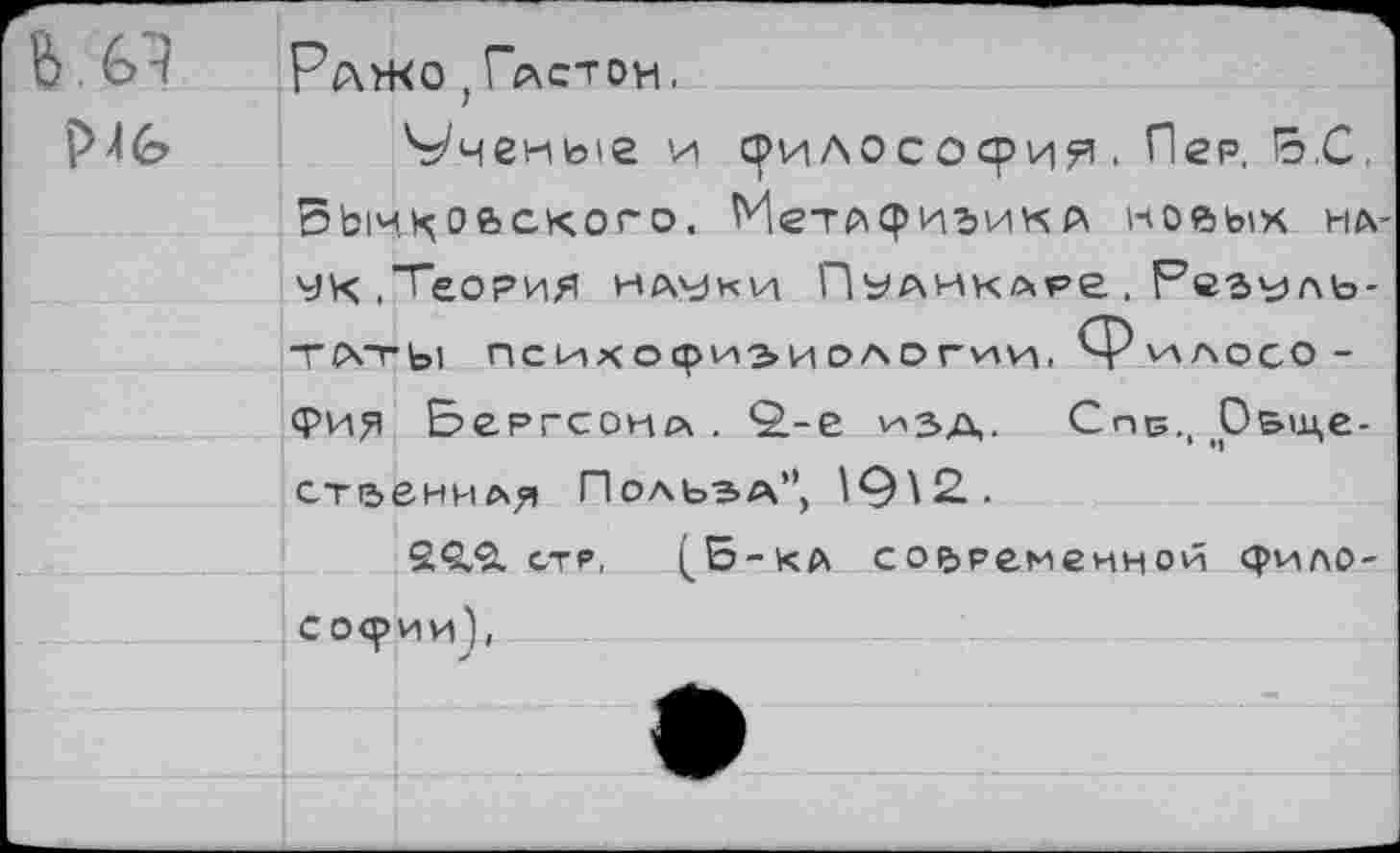 ﻿Ражо ; Глстон.
Р\(о Ученые и срилососри^ • Пер. В.С, БЫчхоьского. МетАфизикл новых на-чк.Теория науки Пуаиклр& . Резуль-ТСЧТЫ психофизиологии, Рилосо -фия Всргсонл . ^-е изд, Спс., О&ще-стаеннл^ Польэа”, 19\2..
2<Э.?1 стр, (^Б-ка современной философии),